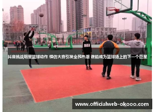 抖音挑战明星篮球动作 模仿大赛引发全民热潮 谁能成为篮球场上的下一个巨星