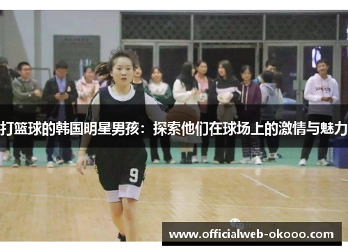 打篮球的韩国明星男孩：探索他们在球场上的激情与魅力