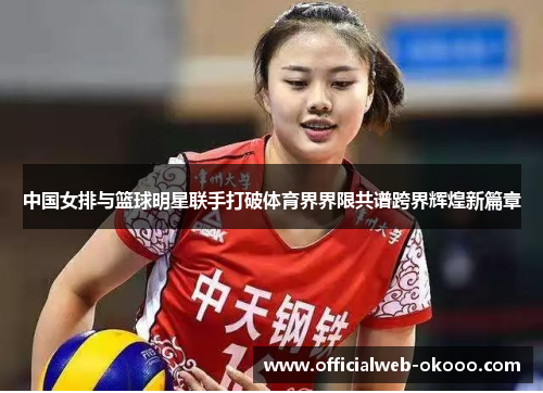 中国女排与篮球明星联手打破体育界界限共谱跨界辉煌新篇章