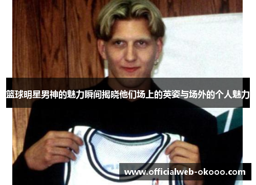 篮球明星男神的魅力瞬间揭晓他们场上的英姿与场外的个人魅力