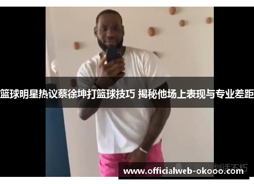 篮球明星热议蔡徐坤打篮球技巧 揭秘他场上表现与专业差距
