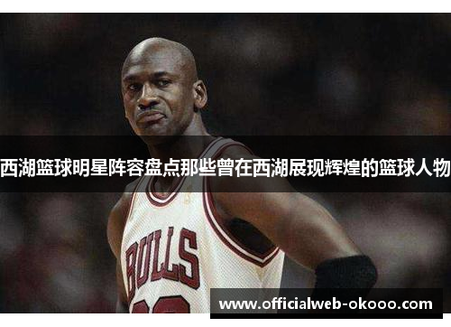 西湖篮球明星阵容盘点那些曾在西湖展现辉煌的篮球人物