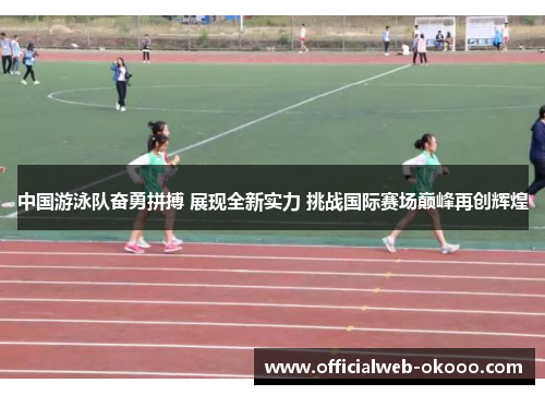 中国游泳队奋勇拼搏 展现全新实力 挑战国际赛场巅峰再创辉煌